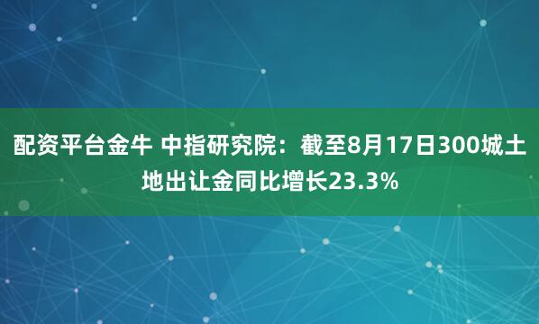 配资平台金牛 中指研究院：截至8月17日300城土地出让金同比增长23.3%