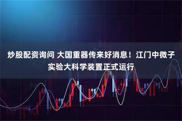 炒股配资询问 大国重器传来好消息！江门中微子实验大科学装置正式运行