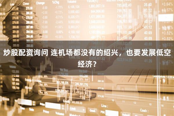 炒股配资询问 连机场都没有的绍兴，也要发展低空经济？