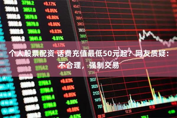 个人股票配资 话费充值最低50元起？网友质疑：不合理，强制交易