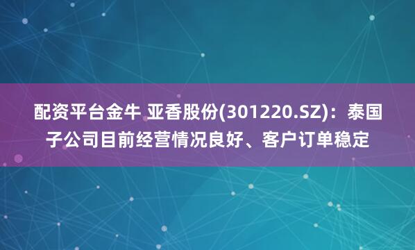配资平台金牛 亚香股份(301220.SZ)：泰国子公司目前经营情况良好、客户订单稳定