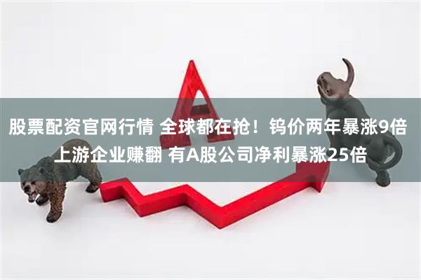 股票配资官网行情 全球都在抢！钨价两年暴涨9倍 上游企业赚翻 有A股公司净利暴涨25倍