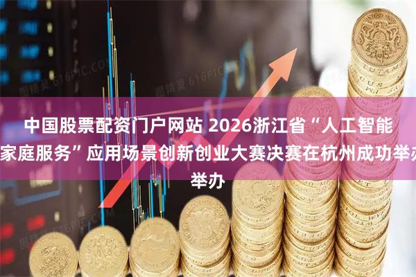 中国股票配资门户网站 2026浙江省“人工智能+家庭服务”应用场景创新创业大赛决赛在杭州成功举办