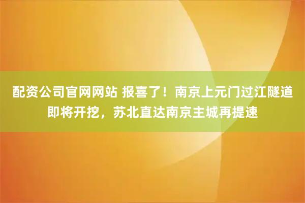 配资公司官网网站 报喜了！南京上元门过江隧道即将开挖，苏北直达南京主城再提速